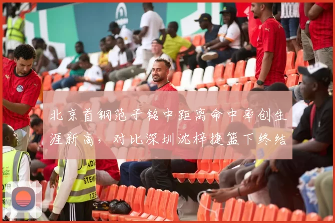 北京首钢范子铭中距离命中率创生涯新高，对比深圳沈梓捷篮下终结效率谁更稳定？