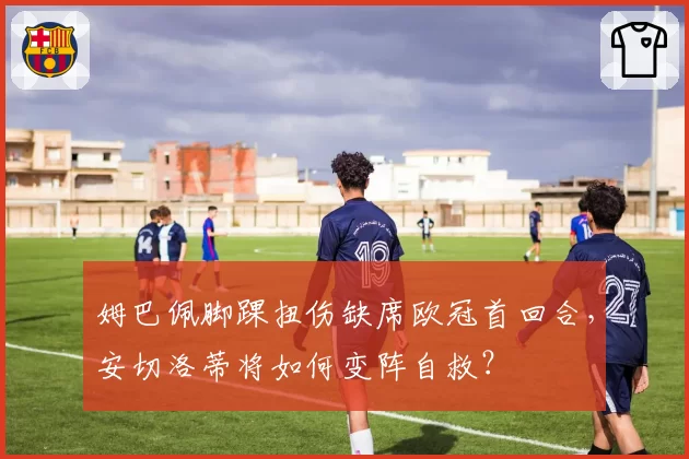 姆巴佩脚踝扭伤缺席欧冠首回合,安切洛蒂将如何变阵自救?