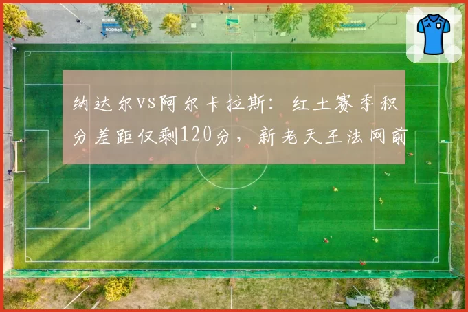 纳达尔vs阿尔卡拉斯：红土赛季积分差距仅剩120分，新老天王法网前状态此消彼长