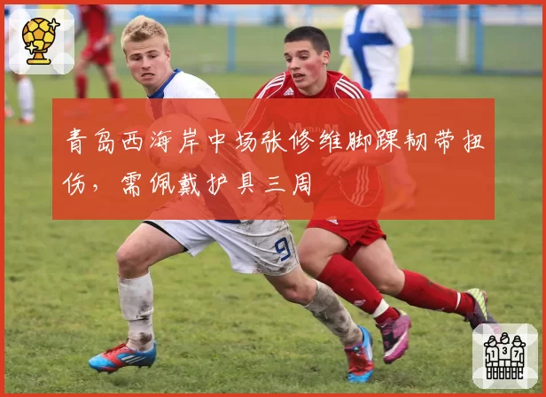 青岛西海岸中场张修维脚踝韧带扭伤，需佩戴护具三周