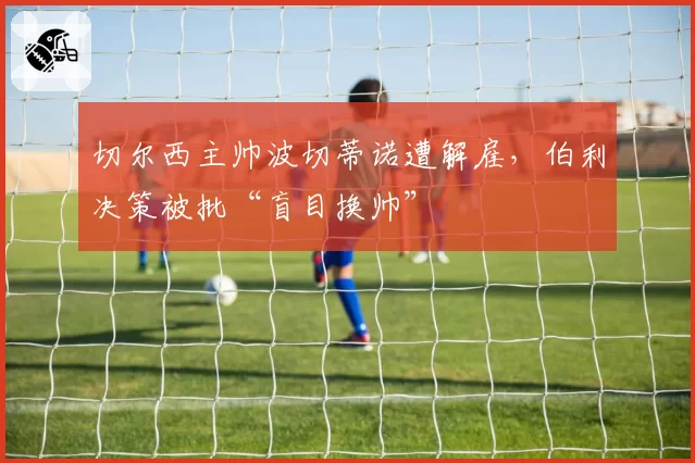 切尔西主帅波切蒂诺遭解雇，伯利决策被批“盲目换帅”