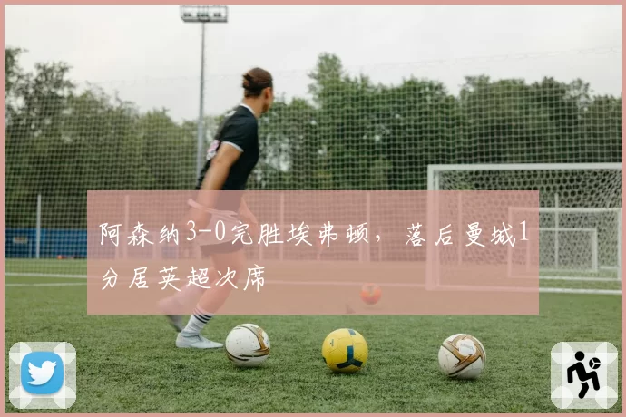 阿森纳3-0完胜埃弗顿，落后曼城1分居英超次席