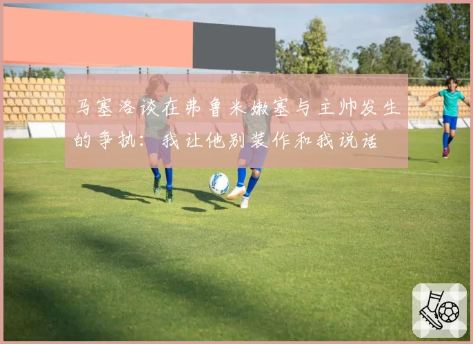 马塞洛谈在弗鲁米嫩塞与主帅发生的争执：我让他别装作和我说话