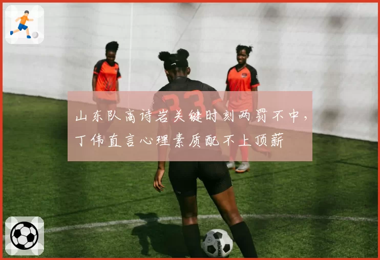 山东队高诗岩关键时刻两罚不中，丁伟直言心理素质配不上顶薪