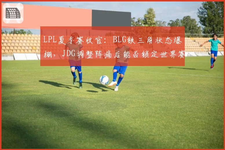 LPL夏季赛收官:BLG铁三角状态爆棚,JDG调整阵痛后能否锁定世界赛名额?