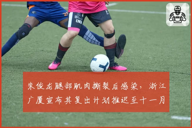 朱俊龙腿部肌肉撕裂后感染，浙江广厦宣布其复出计划推迟至十一月
