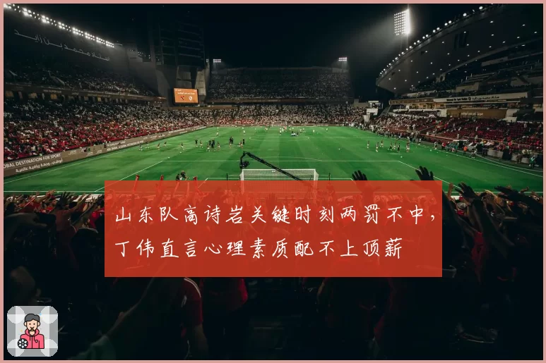 山东队高诗岩关键时刻两罚不中，丁伟直言心理素质配不上顶薪