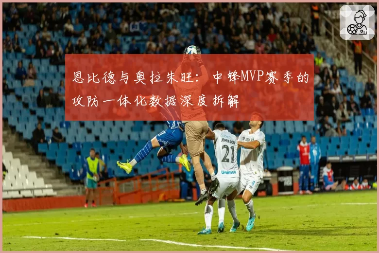 恩比德与奥拉朱旺：中锋MVP赛季的攻防一体化数据深度拆解