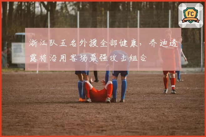 浙江队五名外援全部健康，乔迪透露将沿用客场最强攻击组合