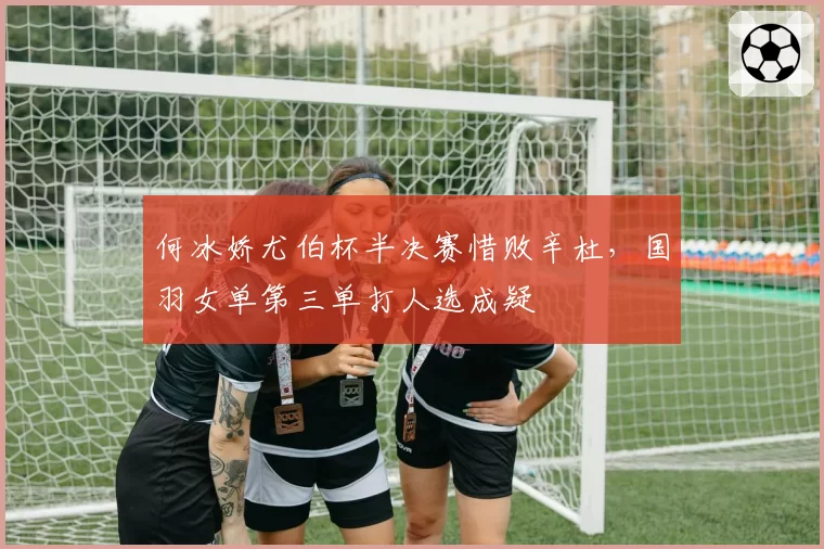 何冰娇尤伯杯半决赛惜败辛杜，国羽女单第三单打人选成疑