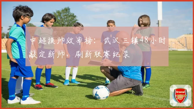 中超换帅效率榜：武汉三镇48小时敲定新帅，刷新联赛纪录