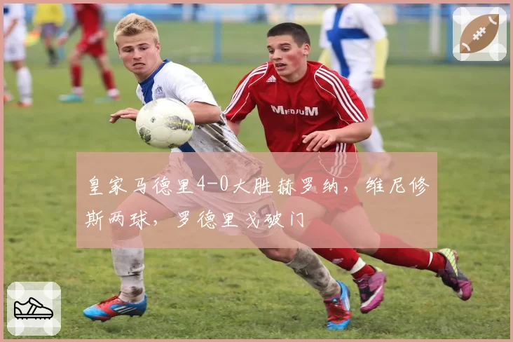 皇家马德里4-0大胜赫罗纳，维尼修斯两球，罗德里戈破门