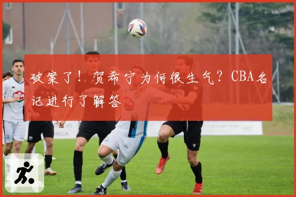 破案了！贺希宁为何很生气？CBA名记进行了解答