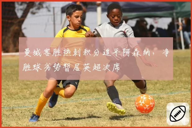 曼城客胜热刺积分追平阿森纳，净胜球劣势暂居英超次席