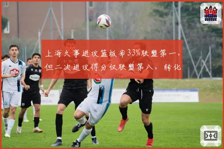 上海久事进攻篮板率33%联盟第一,但二次进攻得分仅联盟第八,转化效率待提升
