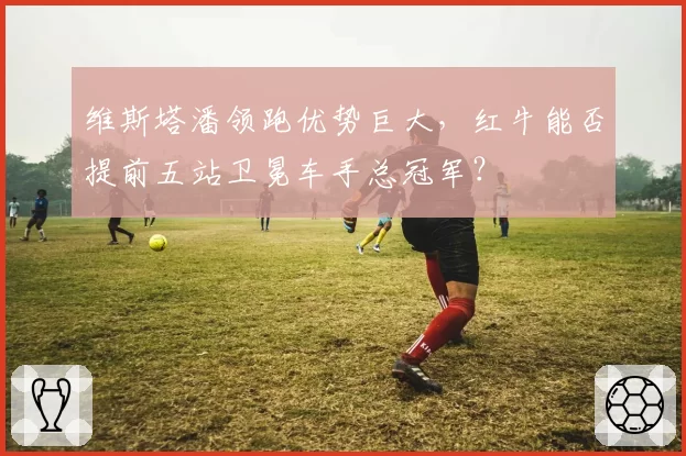 维斯塔潘领跑优势巨大，红牛能否提前五站卫冕车手总冠军？