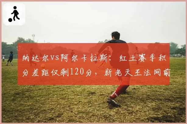 纳达尔vs阿尔卡拉斯：红土赛季积分差距仅剩120分，新老天王法网前状态此消彼长