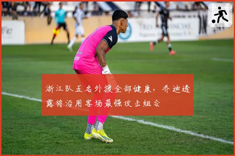 浙江队五名外援全部健康，乔迪透露将沿用客场最强攻击组合