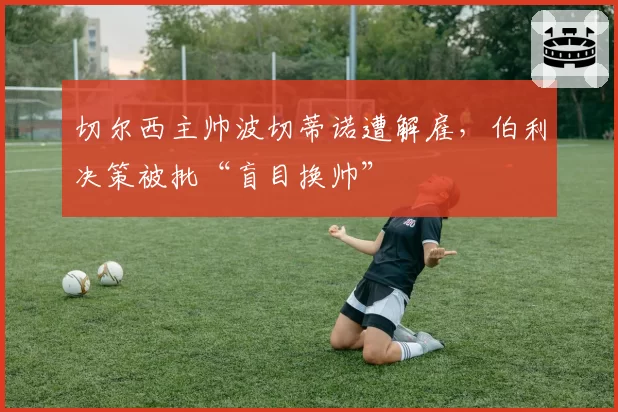 切尔西主帅波切蒂诺遭解雇，伯利决策被批“盲目换帅”