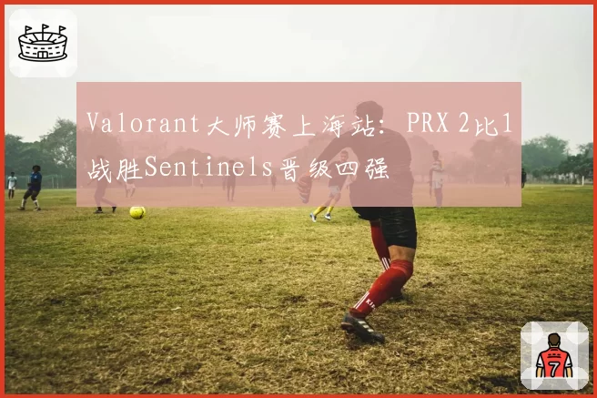 Valorant大师赛上海站：PRX 2比1战胜Sentinels晋级四强
