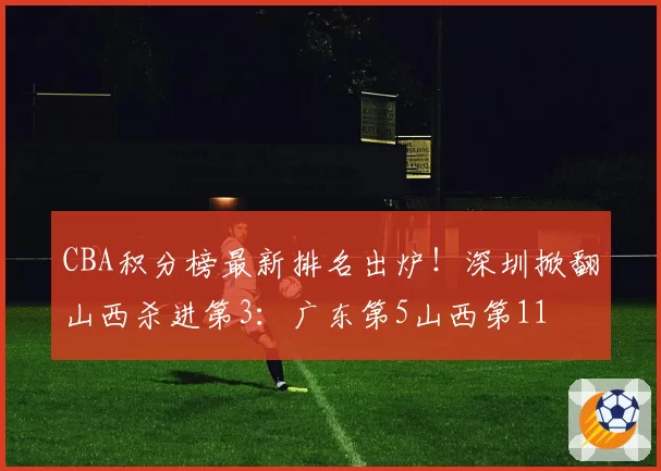 CBA积分榜最新排名出炉!深圳掀翻山西杀进第3:广东第5山西第11
