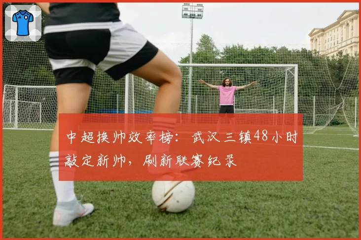 中超换帅效率榜：武汉三镇48小时敲定新帅，刷新联赛纪录