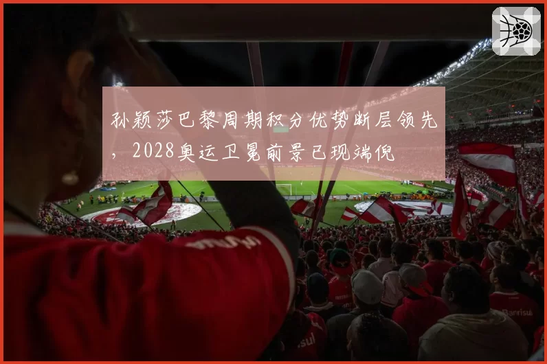 孙颖莎巴黎周期积分优势断层领先，2028奥运卫冕前景已现端倪