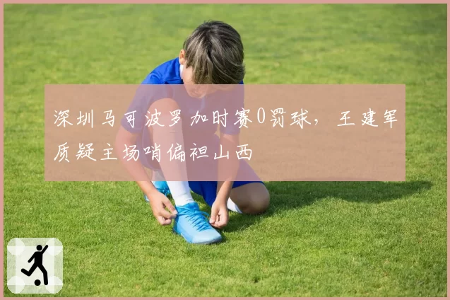 深圳马可波罗加时赛0罚球，王建军质疑主场哨偏袒山西
