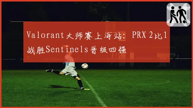 Valorant大师赛上海站：PRX 2比1战胜Sentinels晋级四强