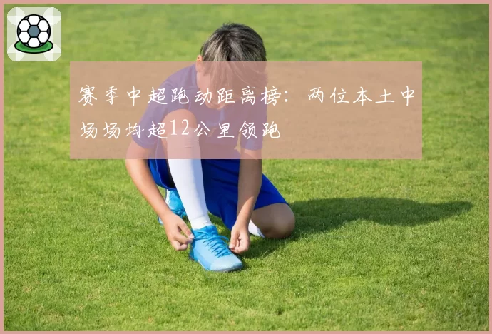 赛季中超跑动距离榜:两位本土中场场均超12公里领跑
