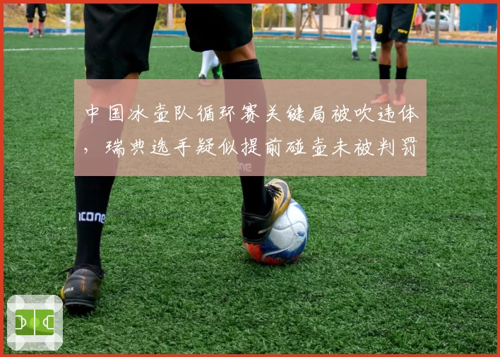 中国冰壶队循环赛关键局被吹违体,瑞典选手疑似提前碰壶未被判罚