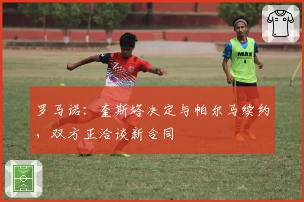 罗马诺：奎斯塔决定与帕尔马续约，双方正洽谈新合同