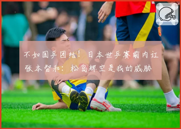 不如国乒团结!日本世乒赛前内讧 张本智和:松岛辉空是我的威胁