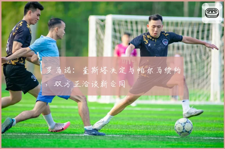 罗马诺：奎斯塔决定与帕尔马续约，双方正洽谈新合同