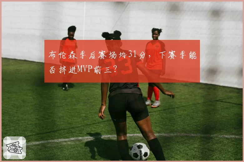 布伦森季后赛场均31分,下赛季能否挤进MVP前三?