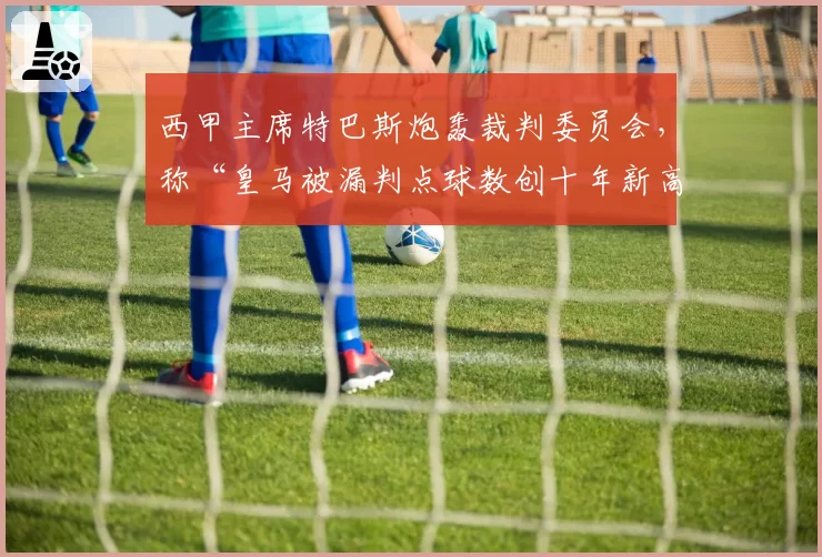 西甲主席特巴斯炮轰裁判委员会,称“皇马被漏判点球数创十年新高”