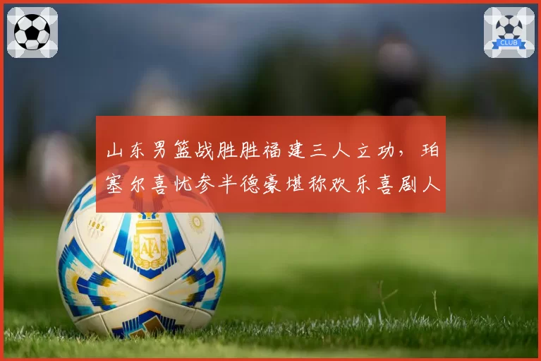 山东男篮战胜胜福建三人立功,珀塞尔喜忧参半德豪堪称欢乐喜剧人