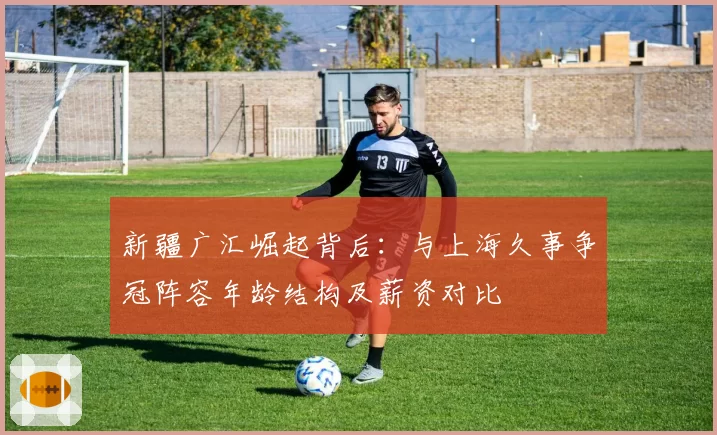 新疆广汇崛起背后:与上海久事争冠阵容年龄结构及薪资对比