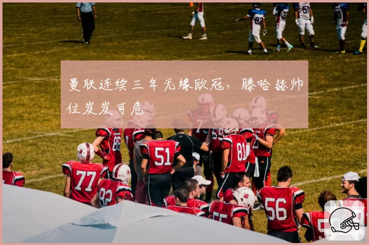 曼联连续三年无缘欧冠，滕哈赫帅位岌岌可危