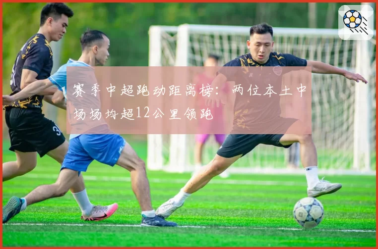 赛季中超跑动距离榜:两位本土中场场均超12公里领跑