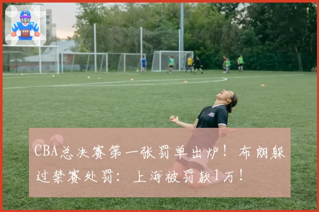 CBA总决赛第一张罚单出炉！布朗躲过禁赛处罚：上海被罚款1万！