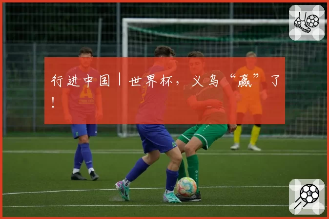 行进中国｜世界杯，义乌“赢”了！