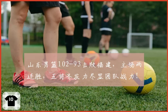 山东男篮102-93击败福建，主场两连胜，五将齐发力尽显团队战力！