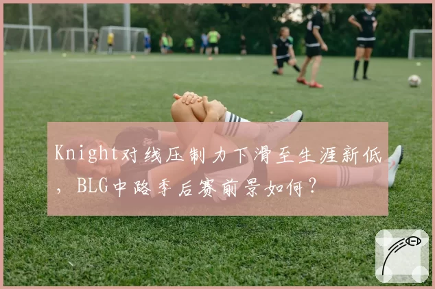 Knight对线压制力下滑至生涯新低，BLG中路季后赛前景如何？