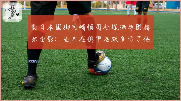 前日本国脚冈崎慎司社媒晒与图赫尔合影：当年在德甲活跃多亏了他