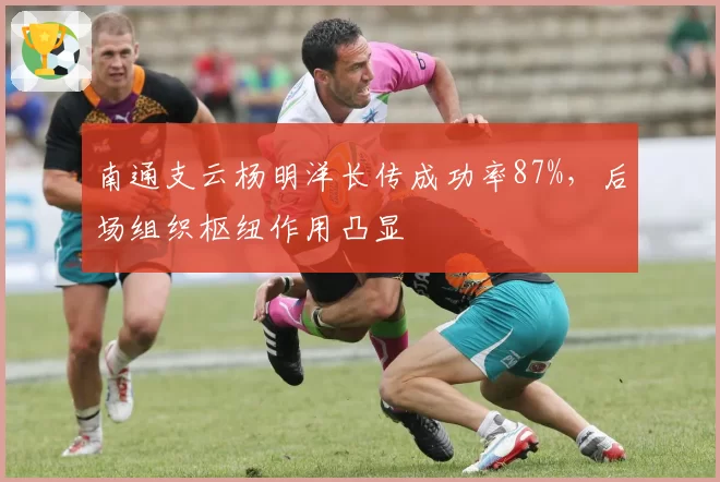 南通支云杨明洋长传成功率87%，后场组织枢纽作用凸显