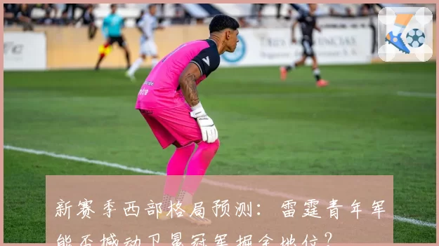新赛季西部格局预测：雷霆青年军能否撼动卫冕冠军掘金地位？