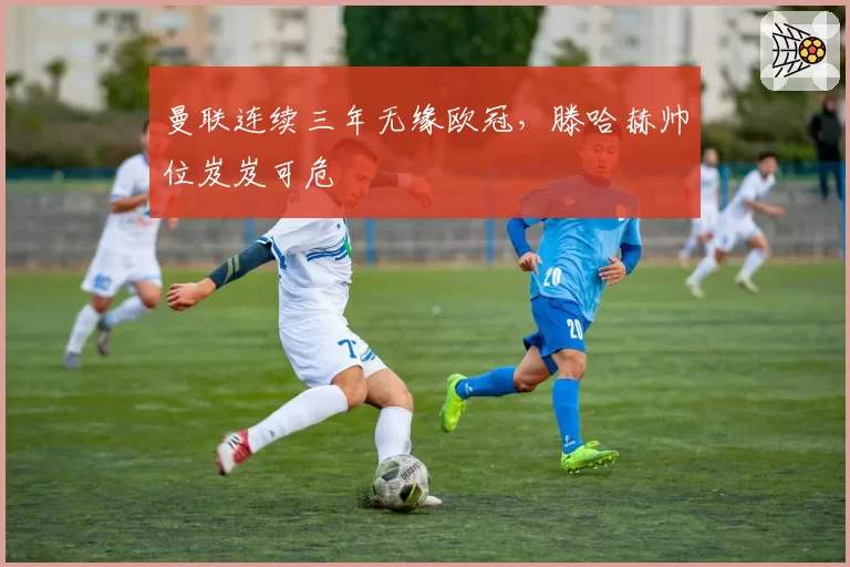 曼联连续三年无缘欧冠，滕哈赫帅位岌岌可危