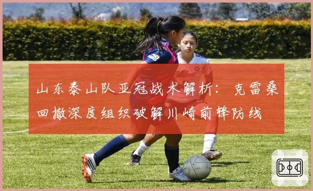 山东泰山队亚冠战术解析：克雷桑回撤深度组织破解川崎前锋防线