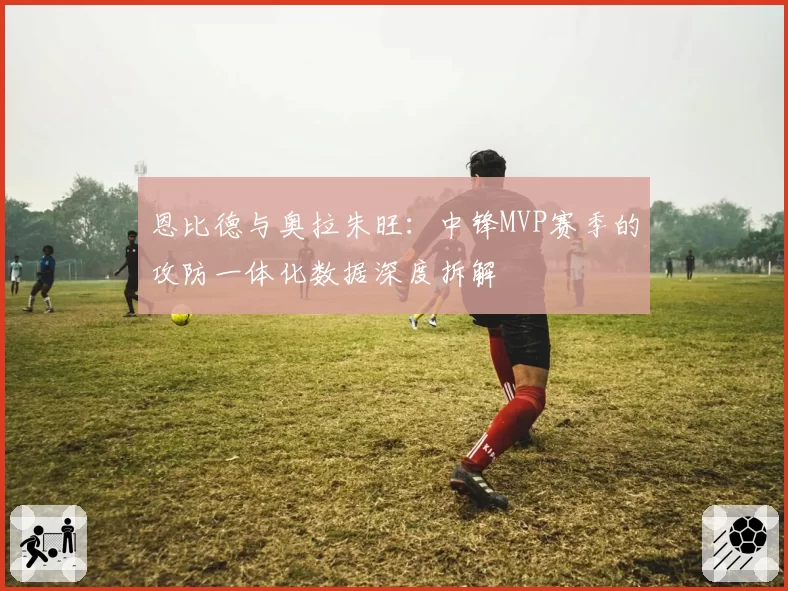 恩比德与奥拉朱旺：中锋MVP赛季的攻防一体化数据深度拆解
